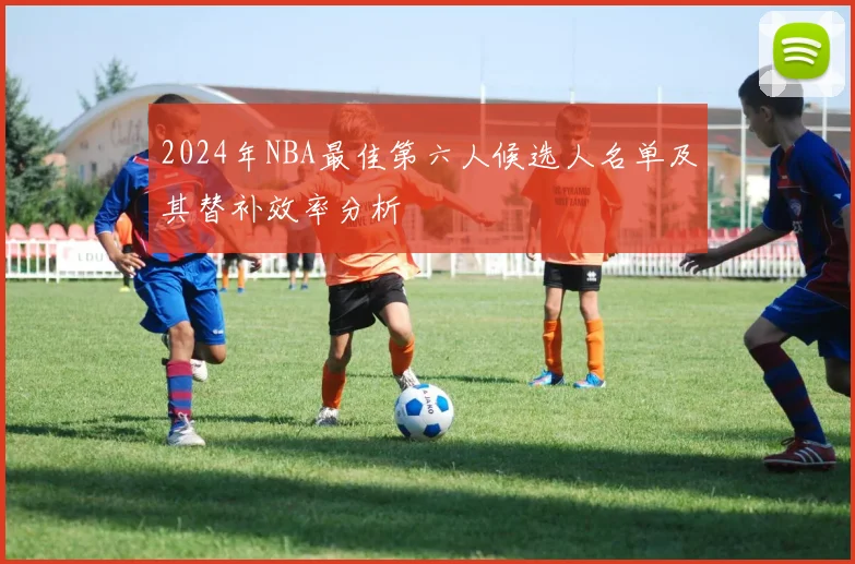 2024年NBA最佳第六人候选人名单及其替补效率分析